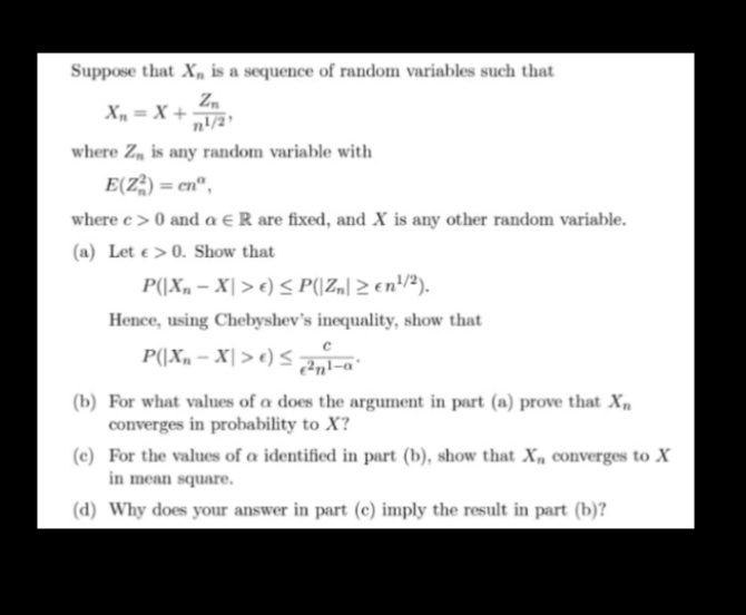 Suppose that X, is a sequence of random variables such that
Zm
X, = X +
n!/2'
where Z, is any random variable with
E(Z) = cn",
where c> 0 and a € R are fixed, and X is any other random variable.
(a) Let e > 0. Show that
P(|X, – X| > e) < P((Z„|2 en!/²).
Hence, using Chebyshev's inequality, show that
P(\Xn – X| > e) < 2nl-a°
(b) For what values of a does the argument in part (a) prove that Xn
converges in probability to X?
(c) For the values of a identified in part (b), show that X„ converges to X
in mean square.
(d) Why does your answer in part (c) imply the result in part (b)?
