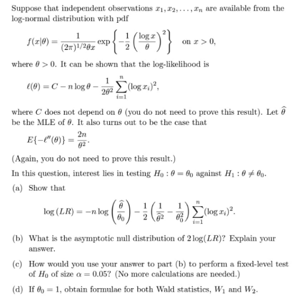 Suppose that independent observations r1, 22,..., rn are available from the
log-normal distribution with pdf
1
1 (log r
f(r|0) :
exp
(2m)'/20x
on r> 0,
where 0 > 0. It can be shown that the log-likelihood is
e(0) = C – n log 0 –
202 L (log x;)?,
where C does not depend on 0 (you do not need to prove this result). Let ô
be the MLE of 0. It also turns out to be the case that
2n
E{-l"(0)} =
02
(Again, you do not need to prove this result.)
In this question, interest lies in testing Họ : 0 = 60 against Hị : 0 # 0o.
(a) Show that
1
1
log (LR) = –n log
(log r:)².
(b) What is the asymptotic null distribution of 2 log(LR)? Explain your
answer.
(c) How would you use your answer to part (b) to perform a fixed-level test
of Ho of size a = 0,05? (No more calculations are needed.)
(d) If 0o = 1, obtain formulae for both Wald statistics, W1 and W2.
%3D
