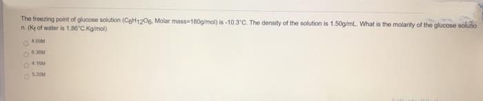 The froezing point of glucose solution (CoH120g. Molar mass-180g/mol) is -10.3 C. The density of the solution is 1.50g/ml. What is the molarity of the glucose solutio
n. (K of water is 1.86 C Kgimol)
630M
41M
520M
