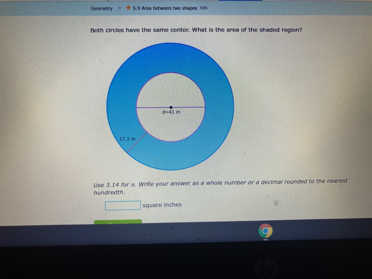 Geometry
* S.9 Area between two shapes SB6
Both circles have the same center. What is the area of the shaded region?
d=41 in
17.1 in
Use 3.14 for n. Write your answer as a whole number or a decimal rounded to the nearest
hundredth.
square inches
