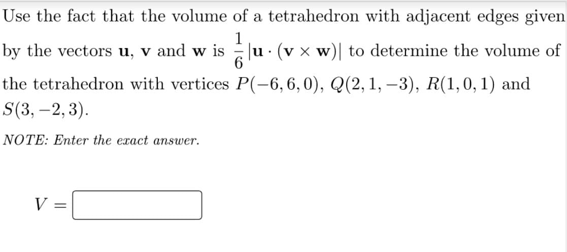 Use the fact that the volume of a tetrahedron with adjacent edges given
by the vectors u, v and w is
1
Eu. (v x w)| to determine the volume of
the tetrahedron with vertices P(-6,6,0), Q(2,1, –3), R(1,0,1) and
S(3, –2, 3).
NOTE: Enter the exact answer.
V =
