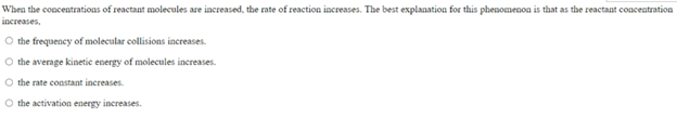 When the concentrations of reactant molecules are increased, the rate of reaction increases. The best explanation for this phenomenoa is that as the reactant concentration
increases,
O the frequency of molecular collisions increases.
the average kinetic energy of molecules increases.
O the rate constant increases.
O the activation energy increases.
