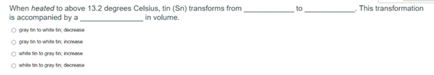 When heated to above 13.2 degrees Celsius, tin (Sn) transforms from
is accompanied by a,
. This transformation
to
in volume.
O gray tin to white tin decrease
O gray tin to white tin increase
O white tin to gray tin increase
O white tin to gray tin decrease
