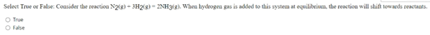 Select True or False: Coasider the reaction N2(g) - 3H2(g) - 2NH3(g). When hydrogen gas is added to this system at equilibrium, the reaction will shift towards reactants.
O True
O False
