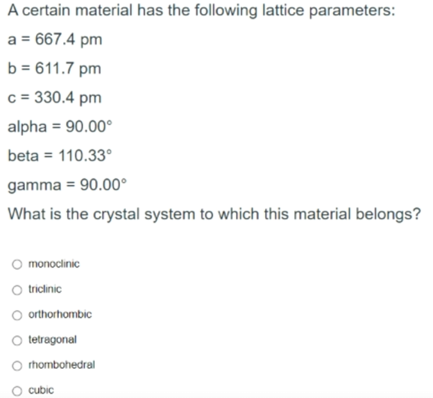 A certain material has the following lattice parameters:
a = 667.4 pm
b = 611.7 pm
c = 330.4 pm
alpha = 90.00°
%3D
beta = 110.33°
%3D
gamma = 90.00°
What is the crystal system to which this material belongs?
monoclinic
triclinic
O orthorhombic
tetragonal
O rhombohedral
cubic
