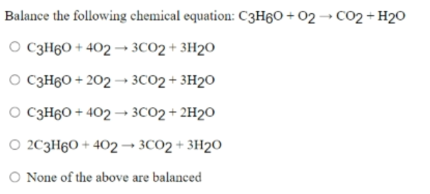 Balance the following chemical equation: C3H60 + 02 → CO2 + H20
O C3H60 + 402 → 3CO2 + 3H2O
O C3H60 + 202 → 3CO2 + 3H20
O C3H60 + 402 → 3CO2+ 2H2O
O 2C3H60 + 402→ 3CO2 + 3H2O
O None of the above are balanced
