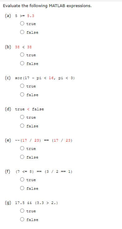 Evaluate the following MATLAB expressions.
(a) 5 >= 5.3
O true
false
(b) 38 < 38
true
false
(c) xor (17
pi < 16, pi < 3)
true
false
(d) true < false
true
false
(e) ** (17 / 23)
(17 / 23)
==
O true
false
(f)
(7 <= 8) --
(3 / 2
== 1)
O true
false
(g) 17.5 && (3.3 > 2.)
O true
false
