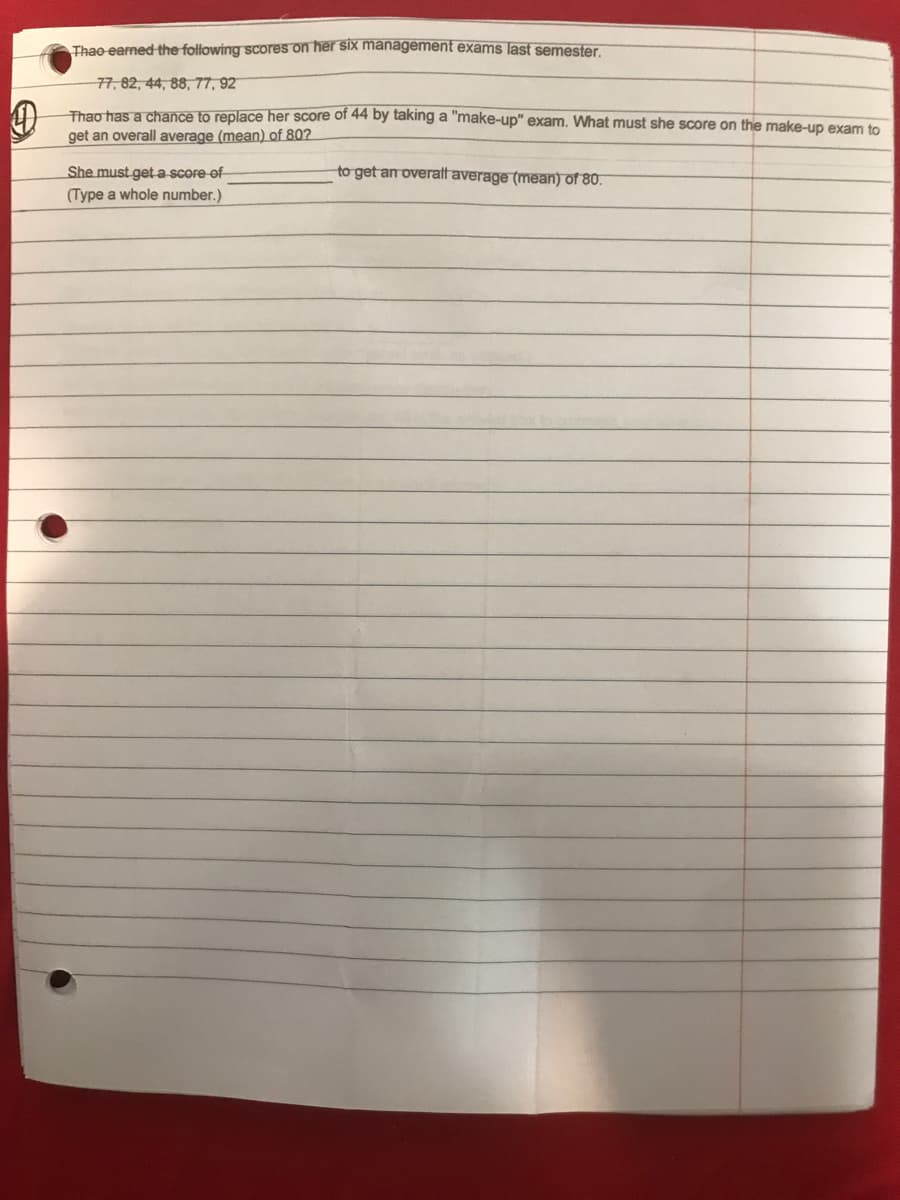 Thae earned the following scores on her six management exams last semester.
77, 82, 44, 88, 77, 92
Thao has a chance to replace her score of 44 by taking a "make-up" exam. What must she score on the make-up exam to
get an overall average (mean) of 80?
She must geta score of
to get an overatff average (mean) of 80.
(Type a whole number.)
