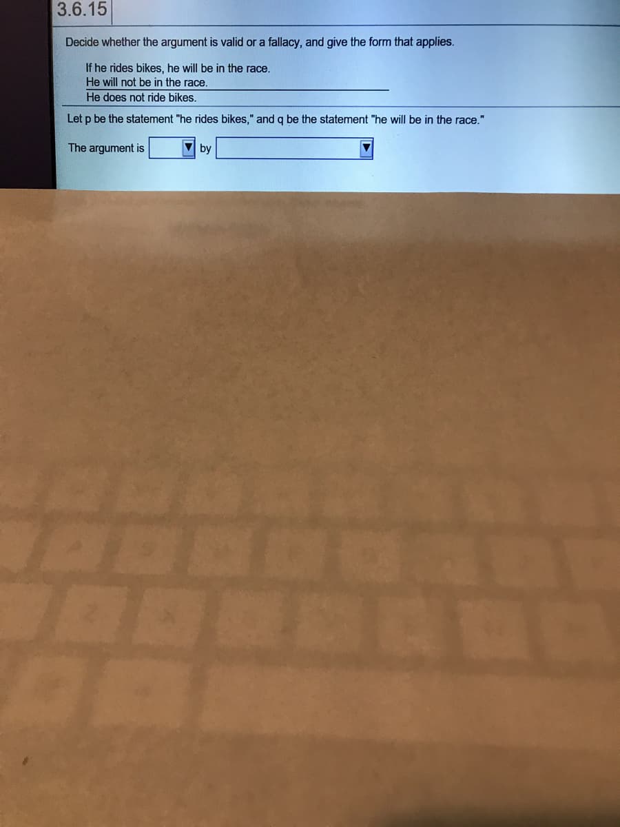 3.6.15
Decide whether the argument is valid or a fallacy, and give the form that applies.
If he rides bikes, he will be in the race.
He will not be in the race.
He does not ride bikes.
Let p be the statement "he rides bikes," and q be the statement "he will be in the race."
The argument is
V by
LEGO

