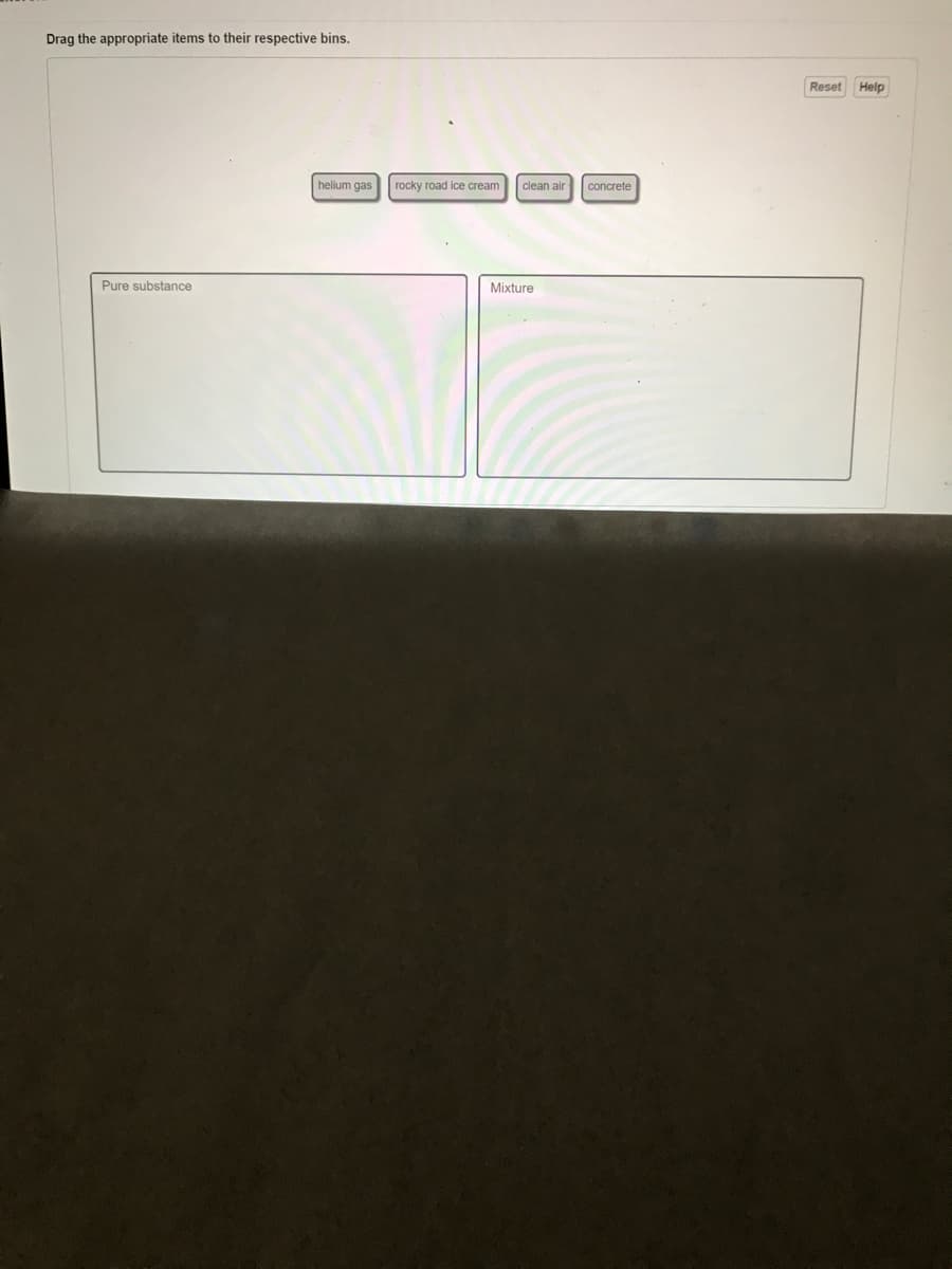 Drag the appropriate items to their respective bins.
Reset Help
helium gas
rocky road ice cream
clean air
concrete
Pure substance
Mixture
