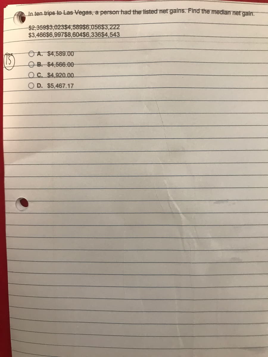 In ten trips to Las Vegas, a person had the tisted net gains. Find the median net gain
$2,359$3,023$4,589$6,056$3,222
$3,466$6,997$8,604$6,336$4,543
OA. $4,589.00
OB. $4,566.00-
OC. $4,920.00
O D. $5,467.17
