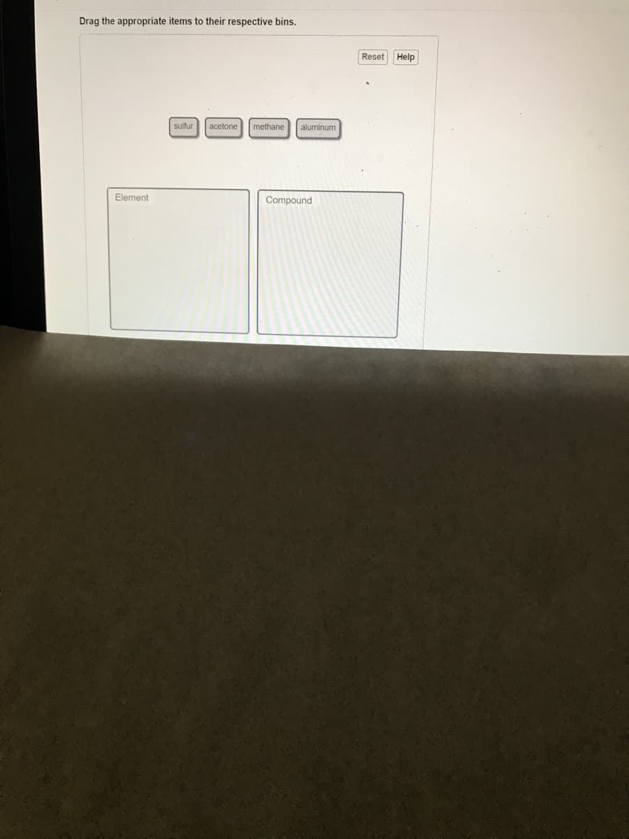 ### Interactive Learning Activity

**Objective:**
Classify substances into elements and compounds.

**Instructions:**
Drag the appropriate items to their respective bins.

**Items to classify:**
- Sulfur
- Acetone
- Methane
- Aluminum

**Bins:**
1. **Element**
2. **Compound**

**Additional Tools:**
- **Reset:** Clears the current selections and allows you to start over.
- **Help:** Provides assistance or hints if you are unsure where to place the items.

**Activity Diagram Explanation:**
- In the diagram, there are four draggable items labeled "sulfur," "acetone," "methane," and "aluminum."
- There are two bins labeled "Element" and "Compound."
- Your task is to drag each item into the correct bin based on whether it is an element or a compound.

This activity helps reinforce your understanding of the basic distinctions between chemical elements and compounds.