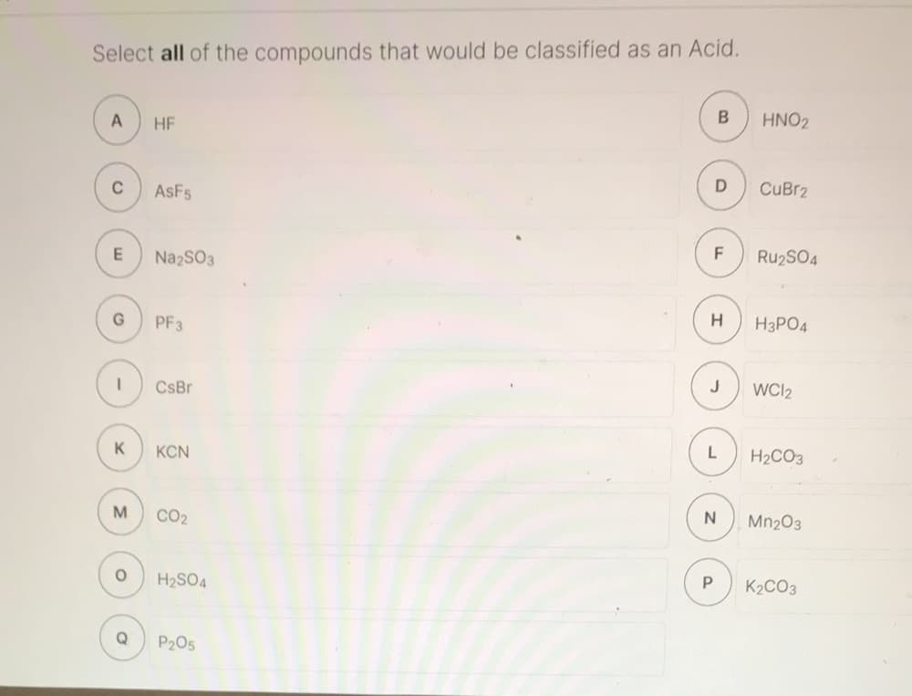 ### Acids Identification Exercise

**Instruction:** Select **all** of the compounds that would be classified as an **Acid**.

#### Options:

**A)** HF  
**B)** HNO₂  
**C)** AsF₅  
**D)** CuBr₂  
**E)** Na₂SO₃  
**F)** Ru₂SO₄  
**G)** PF₃  
**H)** H₃PO₄  
**I)** CsBr  
**J)** WCl₂  
**K)** KCN  
**L)** H₂CO₃  
**M)** CO₂  
**N)** Mn₂O₃  
**O)** H₂SO₄  
**P)** K₂CO₃  
**Q)** P₂O₅  

### Explanation
Look at each chemical compound listed and determine whether it fits the criteria for an acid. An acid is typically a substance that can donate a proton (H⁺ ion) or accept an electron pair in reactions. Common acids include those that start with "H" (such as H₂SO₄, HNO₂, H₃PO₄, and HF), though there are exceptions.

### Answer Key:
To check whether the practice yielded correct results, verify which compounds meet the definition and properties of an acid. Return to the options provided and assess each based on chemical knowledge.