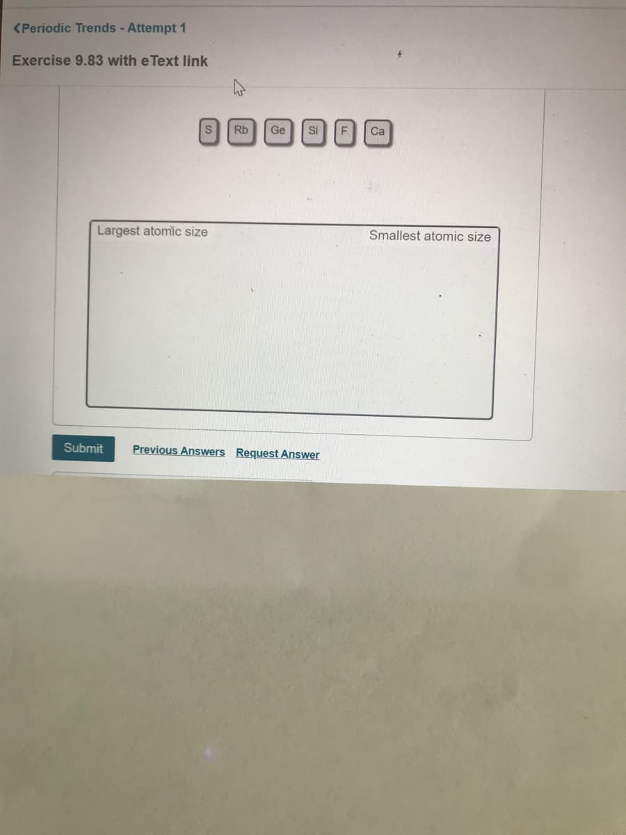 <Periodic Trends - Attempt 1
Exercise 9.83 with e Text link
Rb
Ge
si F
Ca
Largest atomic size
Smallest atomic size
Submit
Previous Answers Request Answer
