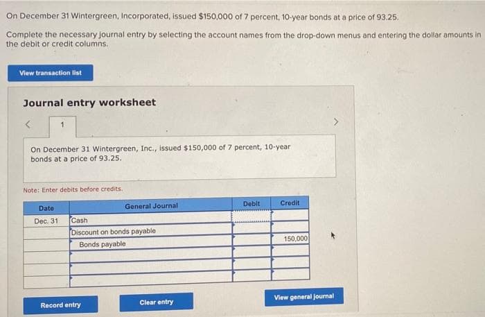 On December 31 Wintergreen, Incorporated, issued $150,000 of 7 percent, 10-year bonds at a price of 93.25.
Complete the necessary journal entry by selecting the account names from the drop-down menus and entering the dollar amounts in
the debit or credit columns.
View transaction list
Journal entry worksheet
On December 31 Wintergreen, Inc., issued $150,000 of 7 percent, 10-year
bonds at a price of 93.25.
Note: Enter debits before credits.
Date
Dec. 31.
General Journal
Cash
Discount on bonds payable
Bonds payable
Record entry
Clear entry
Debit
Credit
150,000
View general journal