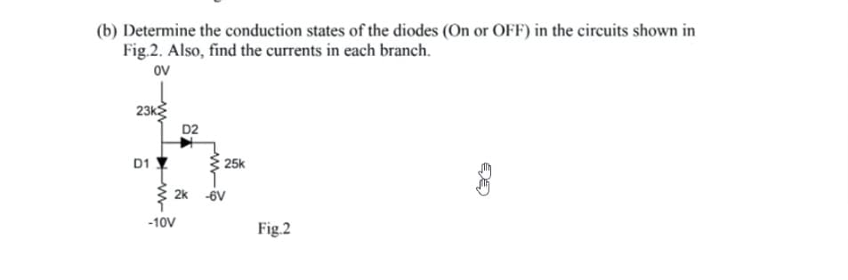 (b) Determine the conduction states of the diodes (On or OFF) in the circuits shown in
Fig.2. Also, find the currents in each branch.
OV
23k
D1
D2
-10V
25k
2k 6V
Fig.2
a