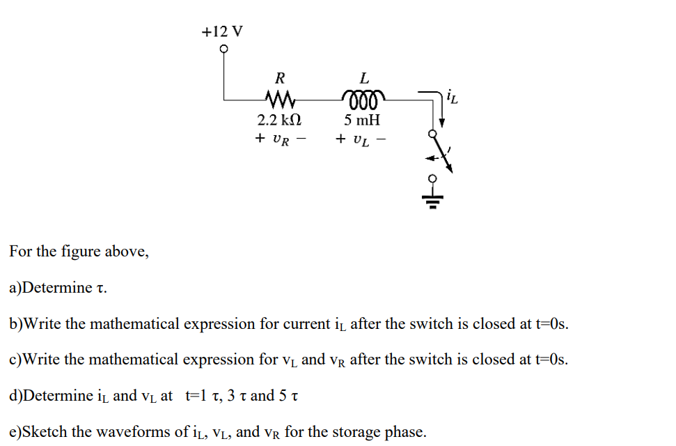 +12 V
2.2 kN
5 mH
+ VR -
+ VL -
For the figure above,
a)Determine t.
b)Write the mathematical expression for current i after the switch is closed at t=0s.
c)Write the mathematical expression for vL and vR after the switch is closed at t=0s.
d)Determine i and vL at t=1 t, 3 t and 5 t
e)Sketch the waveforms of iL, vL, and vr for the storage phase.
