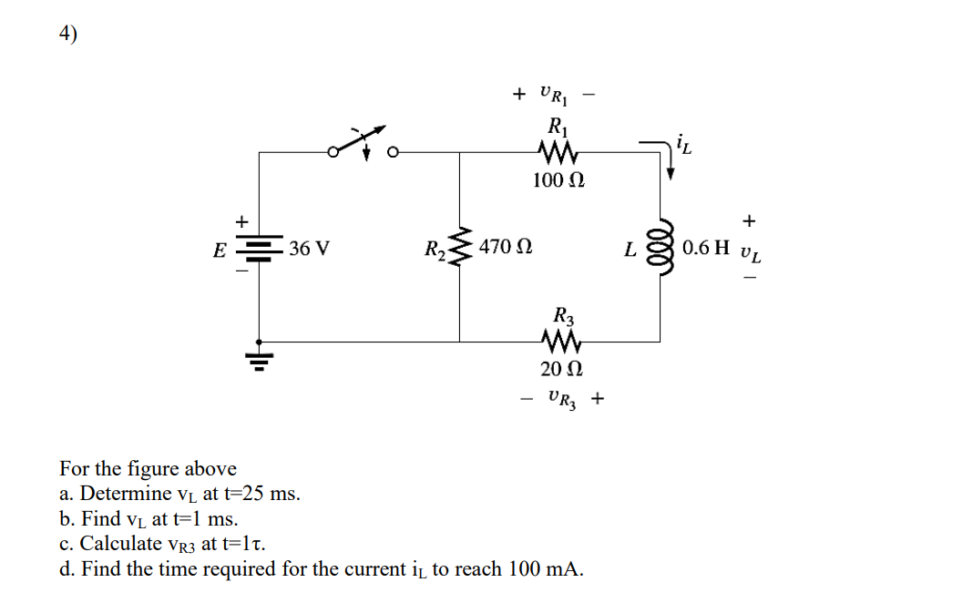 4)
+ URI
R1
100 N
+
+
470 0
0.6 H VL
L
E = 36 V
20 N
VR3 +
For the figure above
a. Determine vi, at t=25 ms.
b. Find vj at t=1 ms.
c. Calculate vR3 at t=1t.
d. Find the time required for the current i to reach 100 mA.
ll
