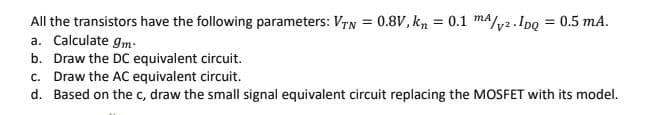 MA
All the transistors have the following parameters: VTN = 0.8V, kn = 0.1 m/v². IDQ = 0.5 mA.
a. Calculate gm
b. Draw the DC equivalent circuit.
c. Draw the AC equivalent circuit.
d. Based on the c, draw the small signal equivalent circuit replacing the MOSFET with its model.