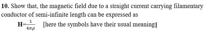 10. Show that, the magnetic field due to a straight current carrying filamentary
conductor of semi-infinite length can be expressed as
1
[here the symbols have their usual meaning]
Απρ
H=