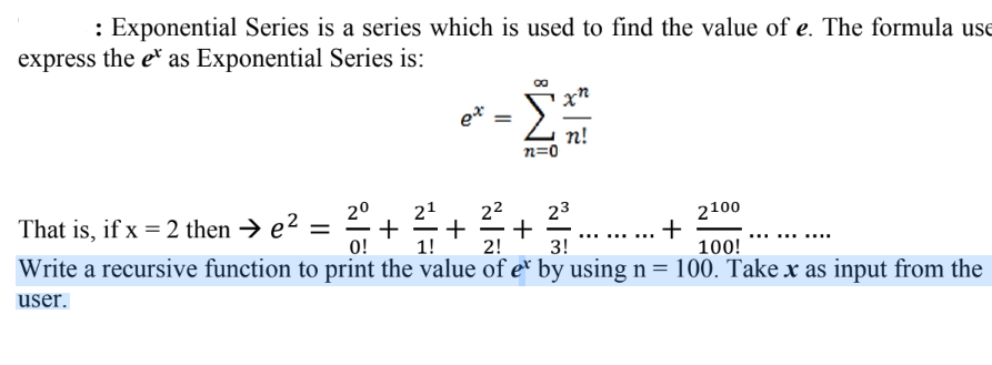 : Exponential Series is a series which is used to find the value of e. The formula use
express the e as Exponential Series is:
ex
=
n=0
xn
n!
21
2²
23
²7/7+ + …......…..+
2⁰
2100
That is, if x = 2 then → e² = +
0! 1!
2!
3!
100!
Write a recursive function to print the value of ex by using n = 100. Take x as input from the
user.