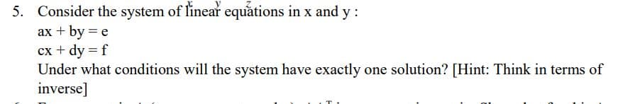 5. Consider the system of linear equations in x and y:
ax + by = e
cx + dy = f
Under what conditions will the system have exactly one solution? [Hint: Think in terms of
inverse]