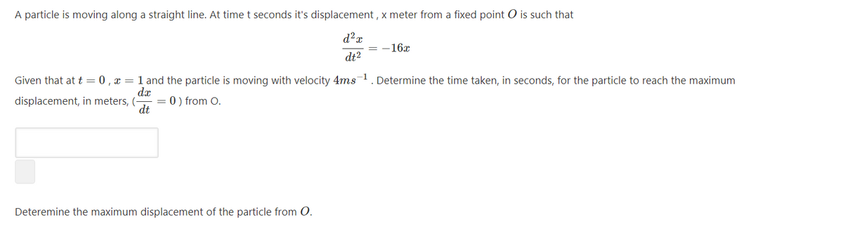 A particle is moving along a straight line. At time t seconds it's displacement , x meter from a fixed point O is such that
d²x
= -16x
dt?
Given that at t = 0 , x = 1 and the particle is moving with velocity 4ms1. Determine the time taken, in seconds, for the particle to reach the maximum
dx
displacement, in meters, (
dt
0 ) from O.
Deteremine the maximum displacement of the particle from O.
