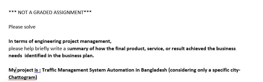 *** NOT A GRADED ASSIGNMENT**
Please solve
In terms of engineering project management,
please help briefly write a summary of how the final product, service, or result achieved the business
needs identified in the business plan.
My project is : Traffic Management System Automation in Bangladesh (considering only a specific city-
Chattogram)