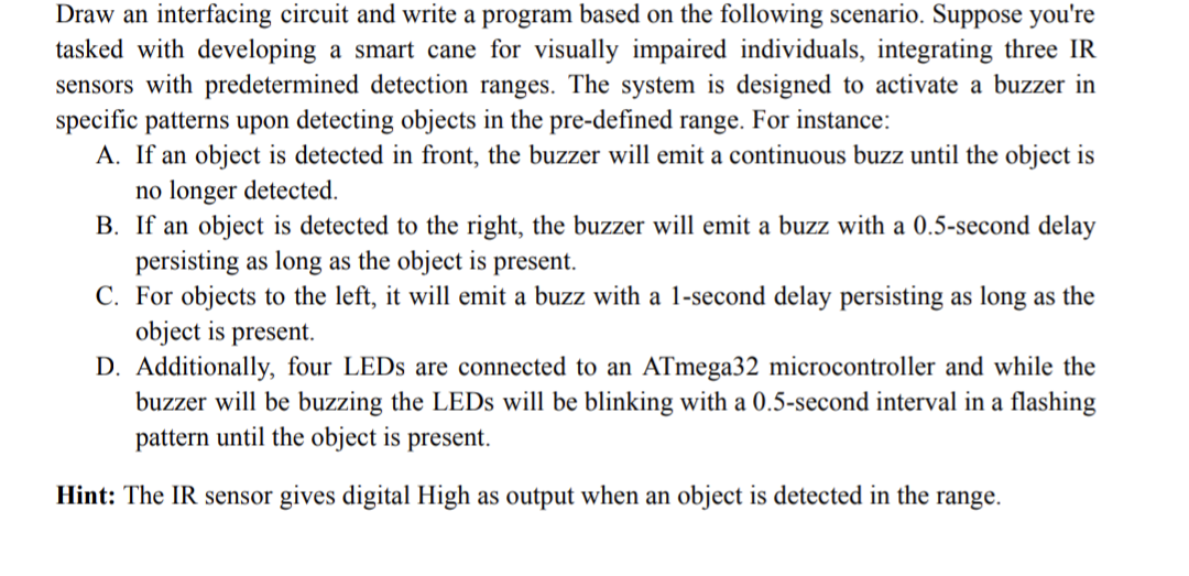 Draw an interfacing circuit and write a program based on the following scenario. Suppose you're
tasked with developing a smart cane for visually impaired individuals, integrating three IR
sensors with predetermined detection ranges. The system is designed to activate a buzzer in
specific patterns upon detecting objects in the pre-defined range. For instance:
A. If an object is detected in front, the buzzer will emit a continuous buzz until the object is
no longer detected.
B. If an object is detected to the right, the buzzer will emit a buzz with a 0.5-second delay
persisting as long as the object is present.
C. For objects to the left, it will emit a buzz with a 1-second delay persisting as long as the
object is present.
D. Additionally, four LEDs are connected to an ATmega32 microcontroller and while the
buzzer will be buzzing the LEDs will be blinking with a 0.5-second interval in a flashing
pattern until the object is present.
Hint: The IR sensor gives digital High as output when an object is detected in the range.