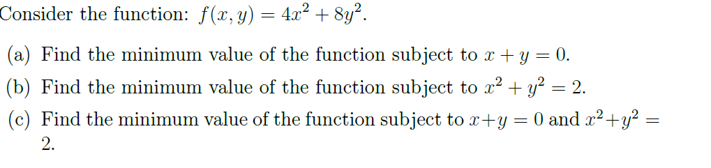 Consider the function: f(x, y) = 4x² + 8y².
(a) Find the minimum value of the function subject to x + y = 0.
(b) Find the minimum value of the function subject to x² + y² = 2.
(c) Find the minimum value of the function subject to x+y = 0 and x² + y² =
2.