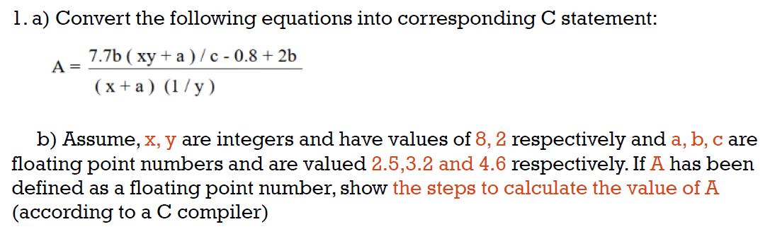 1. a) Convert the following equations into corresponding C statement:
7.7b (xy+a)/c - 0.8 +2b
A =
(x + a) (1/y)
b) Assume, x, y are integers and have values of 8, 2 respectively and a, b, c are
floating point numbers and are valued 2.5,3.2 and 4.6 respectively. If A has been
defined as a floating point number, show the steps to calculate the value of A
(according to a C compiler)