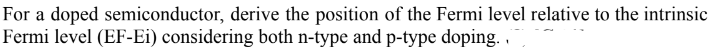 For a doped semiconductor, derive the position of the Fermi level relative to the intrinsic
Fermi level (EF-Ei) considering both n-type and p-type doping. .