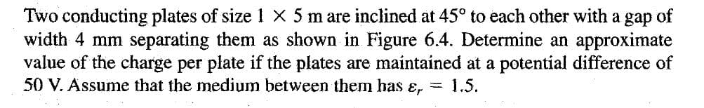 Two conducting plates of size 1 x 5 m are inclined at 45° to each other with a gap of
width 4 mm separating them as shown in Figure 6.4. Determine an approximate
value of the charge per plate if the plates are maintained at a potential difference of
50 V. Assume that the medium between them has ɛ, = 1.5.