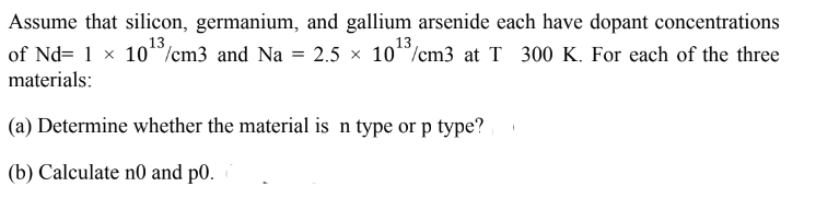 Assume that silicon, germanium, and gallium arsenide each have dopant concentrations
13
13
of Nd= 1 × 10/cm3 and Na = 2.5 10/cm3 at T 300 K. For each of the three
materials:
(a) Determine whether the material is n type or p type?
(b) Calculate no and p0.