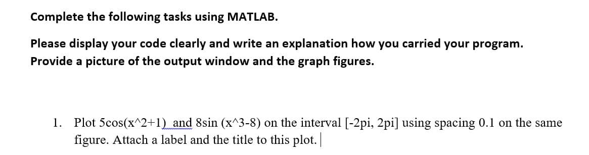 Complete the following tasks using MATLAB.
Please display your code clearly and write an explanation how you carried your program.
Provide a picture of the output window and the graph figures.
1. Plot 5cos(x^2+1)_ and 8sin (x^3-8) on the interval [-2pi, 2pi] using spacing 0.1 on the same
figure. Attach a label and the title to this plot. |