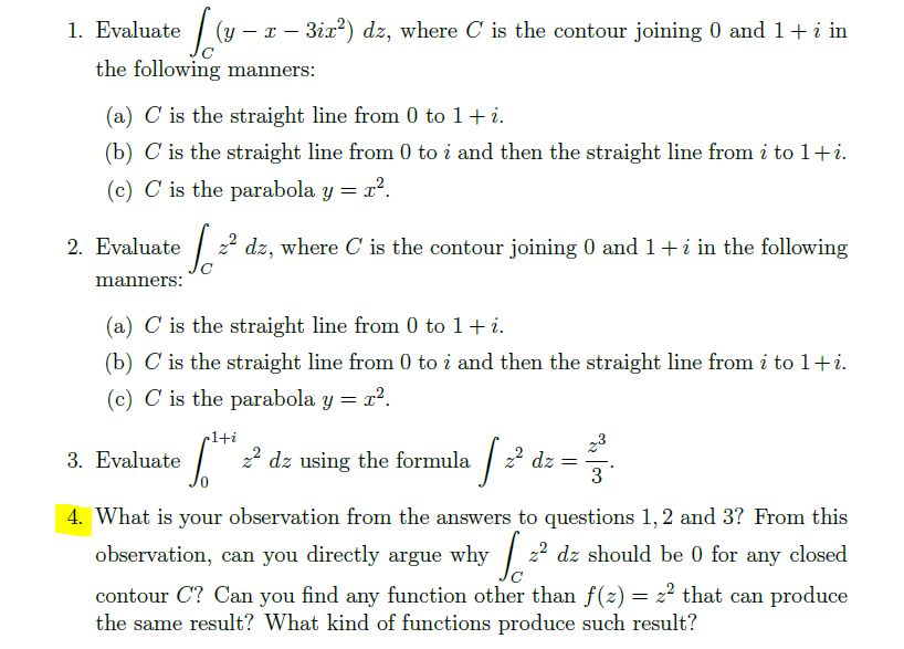 1. Evaluate [(y - z -3i2²) dz, where C' is the contour joining 0 and 1 + i in
the following manners:
(a) C is the straight line from 0 to 1 + i.
(b) C is the straight line from 0 to i and then the straight line from i to 1+i.
(c) C is the parabola y = r².
√²
[2² dz, where C' is the contour joining 0 and 1 + i in the following
2. Evaluate
manners:
(a) C is the straight line from 0 to 1 + i.
(b) C is the straight line from 0 to i and then the straight line from i to 1+i.
(c) C is the parabola y = r².
·1+i
6.² z² dz using the formula
3. Evaluate
·√²
2² dz
=
23
3
4. What is your observation from the answers to questions 1, 2 and 3? From this
observation, can you directly argue why 2²
2² dz should be 0 for any closed
contour C? Can you find any function other than ƒ(z) = z² that can produce
the same result? What kind of functions produce such result?