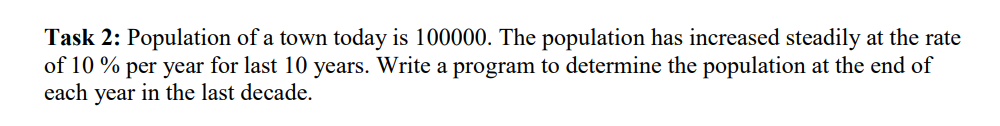 Task 2: Population of a town today is 100000. The population has increased steadily at the rate
of 10% per year for last 10 years. Write a program to determine the population at the end of
each year in the last decade.