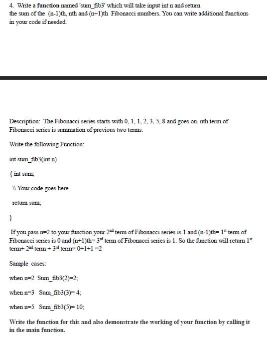 4. Write a function named 'sum_fib3' which will take input int n and return
the sum of the (n-1)th, nth and (n+1)th Fibonacci numbers. You can write additional functions
in your code if needed.
Description: The Fibonacci series starts with 0, 1, 1, 2, 3, 5, 8 and goes on. nth term of
Fibonacci series is summation of previous two terms.
Write the following Function:
int sum_fib3(int n)
{ int sum;
\\ Your code goes here
return sum;
}
If you pass n=2 to your function your 2d term of Fibonacci series is 1 and (n-1)th=1" term of
Fibonacci series is 0 and (n+1)th= 3rd term of Fibonacci series is 1. So the function will return 1st
term+ 2nd term + 3rd term= 0+1+1=2
Sample cases:
when n-2 Sum_fib3(2)=2;
when n-3 Sum_fib3(3)= 4;
when n=5 Sum_fib3(5)= 10;
Write the function for this and also demonstrate the working of your function by calling it
in the main function.