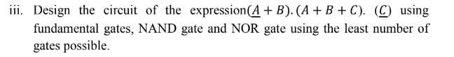 iii. Design the circuit of the expression (A + B). (A+B+C). (C) using
fundamental gates, NAND gate and NOR gate using the least number of
gates possible.