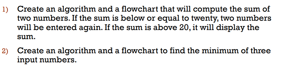 1) Create an algorithm and a flowchart that will compute the sum of
two numbers. If the sum is below or equal to twenty, two numbers
will be entered again. If the sum is above 20, it will display the
sum.
2) Create an algorithm and a flowchart to find the minimum of three
input numbers.