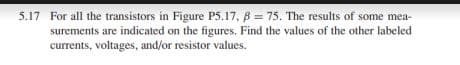 5.17 For all the transistors in Figure P5.17, B = 75. The results of some mea-
surements are indicated on the figures. Find the values of the other labeled
currents, voltages, and/or resistor values.