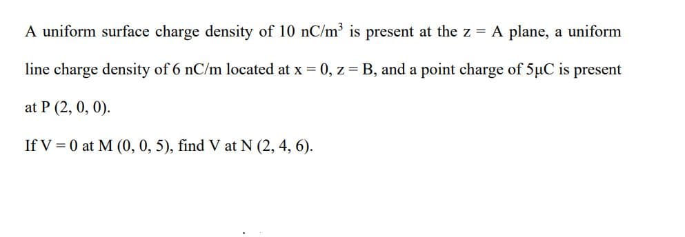 A uniform surface charge density of 10 nC/m³ is present at the z = A plane, a uniform
line charge density of 6 nC/m located at x = 0, z = B, and a point charge of 5µC is present
at P (2, 0, 0).
If V = 0 at M (0, 0, 5), find V at N (2, 4, 6).