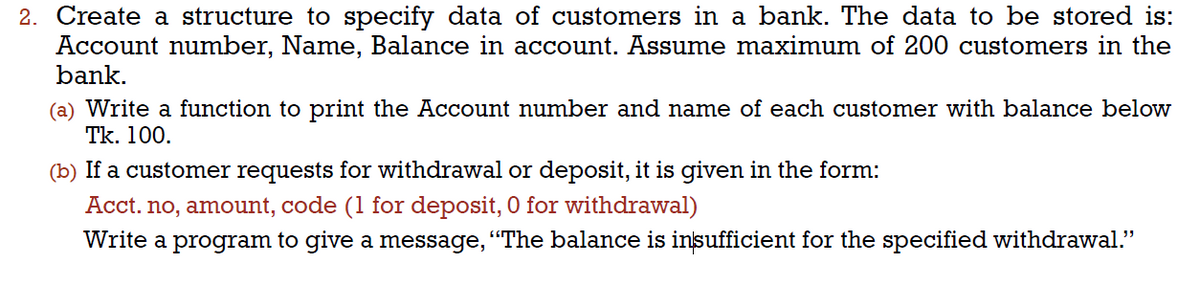 2. Create a structure to specify data of customers in a bank. The data to be stored is:
Account number, Name, Balance in account. Assume maximum of 200 customers in the
bank.
(a) Write a function to print the Account number and name of each customer with balance below
Tk. 100.
(b) If a customer requests for withdrawal or deposit, it is given in the form:
Acct. no, amount, code (1 for deposit, 0 for withdrawal)
Write a program to give a message, "The balance is insufficient for the specified withdrawal."