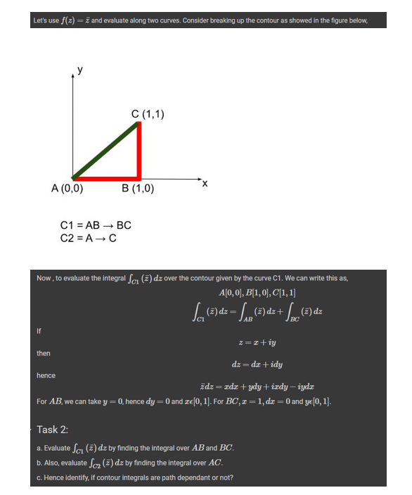 Let's use f(z) = 2 and evaluate along two curves. Consider breaking up the contour as showed in the figure below,
If
A (0,0)
then
C1 = AB
C2 = A → C
C (1,1)
Now, to evaluate the integral S₁ (2) dz over the contour given by the curve C1. We can write this as,
A[0,0], B[1,0], C[1,1]
hence
B (1,0)
BC
√₁₁ (2) dz - ₁B (2) dz + (2) dz
AB
dz-dz + idy
źdz = zdr+ydy + izdy — iydz
For AB, we can take y = 0, hence dy = 0 and ze[0, 1]. For BC, z = 1, dr = 0 and ye[0, 1].
z = x+iy
Task 2:
a. Evaluate S₁ (2) dz by finding the integral over AB and BC.
b. Also, evaluate S₂ (2) dz by finding the integral over AC.
c. Hence identify, if contour integrals are path dependant or not?