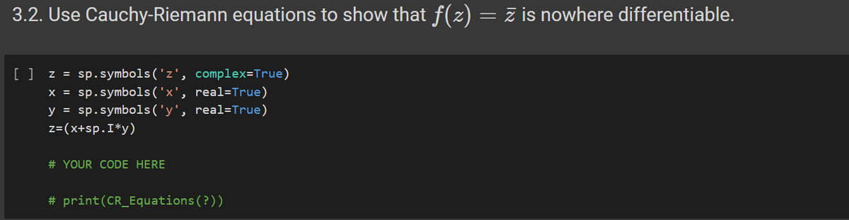 3.2. Use Cauchy-Riemann equations to show that f(z) = Z is nowhere differentiable.
[ ] z = sp.symbols ('z', complex=True)
x = sp.symbols('x', real=True)
y = sp.symbols ('y', real=True)
z=(x+sp.I*y)
# YOUR CODE HERE
# print (CR_Equations (?))