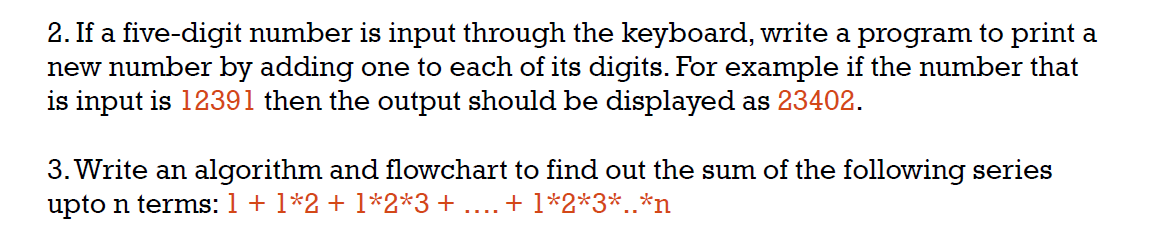 2. If a five-digit number is input through the keyboard, write a program to print a
new number by adding one to each of its digits. For example if the number that
is input is 12391 then the output should be displayed as 23402.
3. Write an algorithm and flowchart to find out the sum of the following series
upto n terms: 1 + 1*2 + 1*2*3 + ... + 1*2*3*..*n