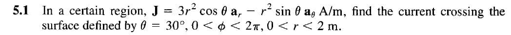 5.1 In a certain region, J
surface defined by 0
=
3r² cos 0 a, r² sina, A/m, find the current crossing the
30°, 0 << 2T, 0 < r < 2 m.
=