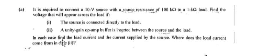 (a)
It is required to connect a 10-V source with a source resistance of 100 k2 to a 1-k2 load. Find the
voltage that will appear across the load in:
(i)
The source is connected directly to the load.
(ii)
A unity-gain op-amp buffer is inserted between the source and the load.
In each case find the load current and the current supplied by the source. Where does the load current
come from ince (ii)?