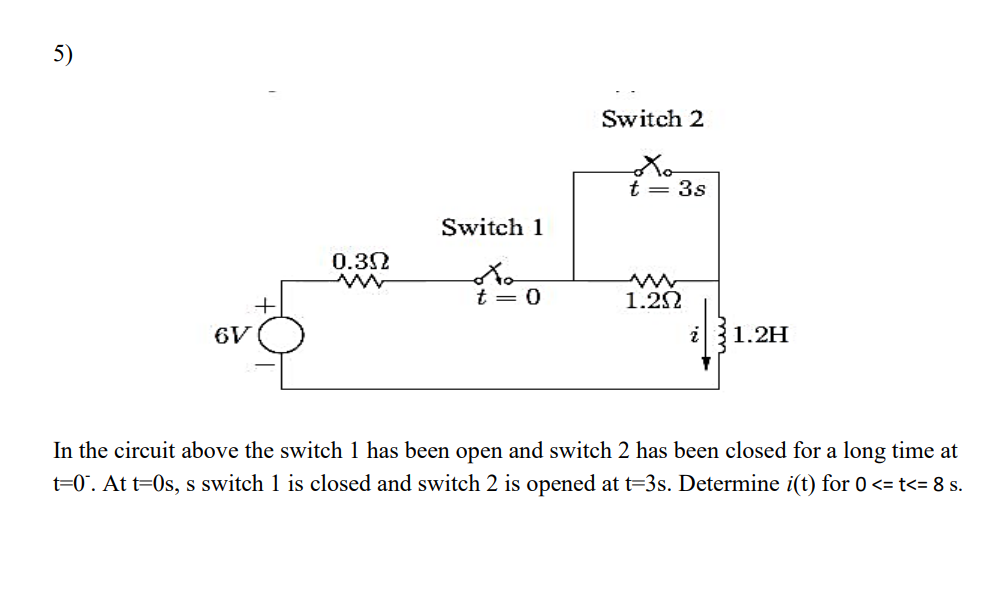 5)
Switch 2
t = 3s
Switch 1
0.32
+
t = 0
1.22
6V
1.2H
In the circuit above the switch 1 has been open and switch 2 has been closed for a long time at
t=0°. At t=0s, s switch 1 is closed and switch 2 is opened at t=3s. Determine i(t) for 0 <= t<= 8 s.
