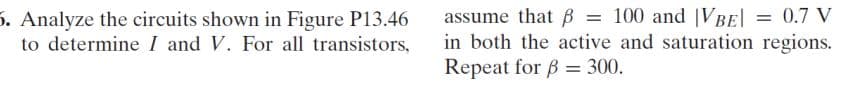 5. Analyze the circuits shown in Figure P13.46
to determine I and V. For all transistors,
assume that B = 100 and VBE| = 0.7 V
in both the active and saturation regions.
Repeat for B = 300.